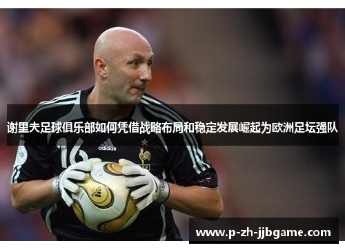 谢里夫足球俱乐部如何凭借战略布局和稳定发展崛起为欧洲足坛强队