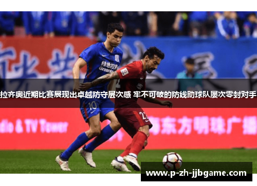 拉齐奥近期比赛展现出卓越防守层次感 牢不可破的防线助球队屡次零封对手