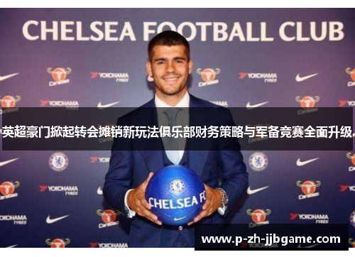 英超豪门掀起转会摊销新玩法俱乐部财务策略与军备竞赛全面升级 英超豪门掀起转会摊销新玩法俱乐部财务策略与军备竞赛全面升级