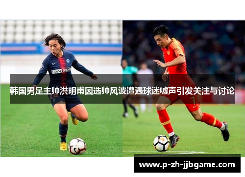 韩国男足主帅洪明甫因选帅风波遭遇球迷嘘声引发关注与讨论