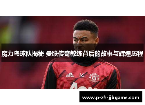 魔力鸟球队揭秘 曼联传奇教练背后的故事与辉煌历程