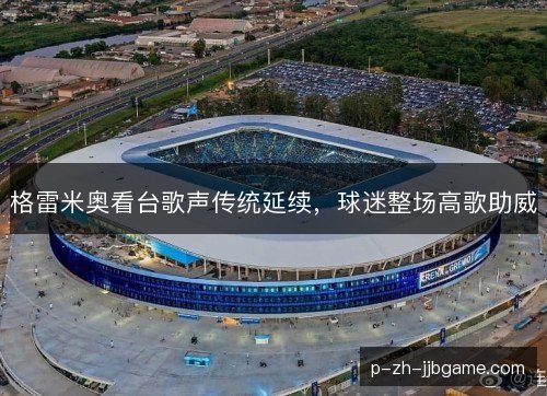 格雷米奥看台歌声传统延续,球迷整场高歌助威 格雷米奥看台歌声传统延续,球迷整场高歌助威